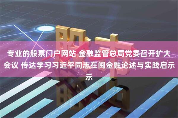 专业的股票门户网站 金融监管总局党委召开扩大会议 传达学习习近平同志在闽金融论述与实践启示