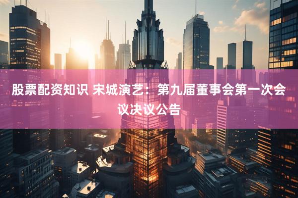 股票配资知识 宋城演艺：第九届董事会第一次会议决议公告