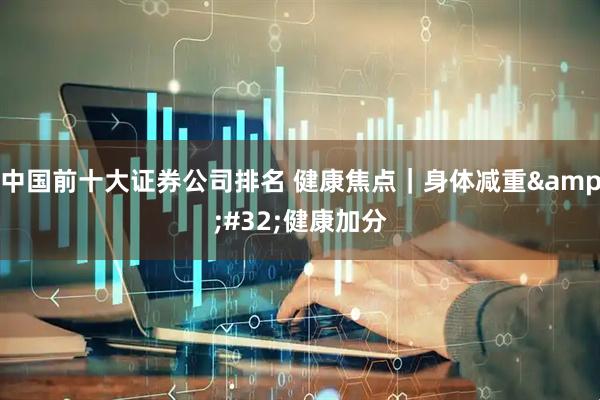 中国前十大证券公司排名 健康焦点｜身体减重&#32;健康加分