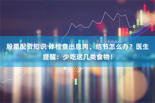 股票配资知识 体检查出息肉、结节怎么办？医生提醒：少吃这几类食物！