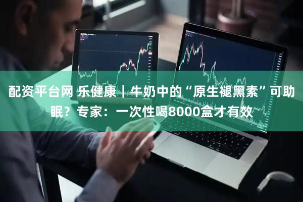 配资平台网 乐健康｜牛奶中的“原生褪黑素”可助眠？专家：一次性喝8000盒才有效