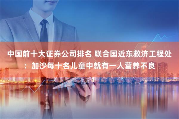 中国前十大证券公司排名 联合国近东救济工程处：加沙每十名儿童中就有一人营养不良