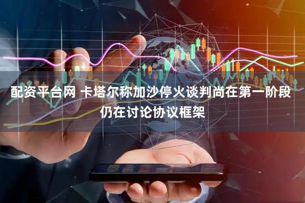 配资平台网 卡塔尔称加沙停火谈判尚在第一阶段 仍在讨论协议框架