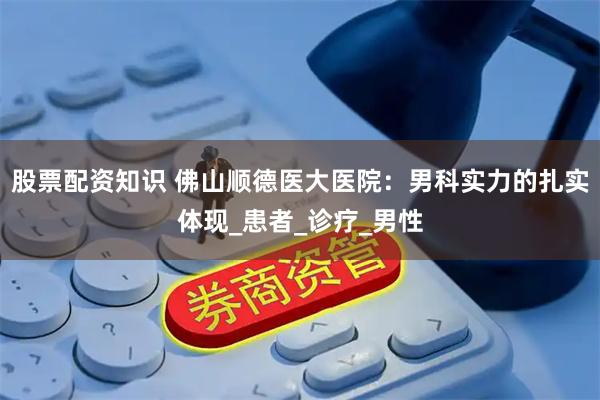 股票配资知识 佛山顺德医大医院：男科实力的扎实体现_患者_诊疗_男性