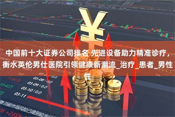 中国前十大证券公司排名 先进设备助力精准诊疗，衡水英伦男仕医院引领健康新潮流_治疗_患者_男性