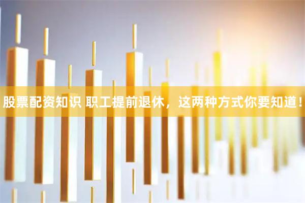 股票配资知识 职工提前退休，这两种方式你要知道！