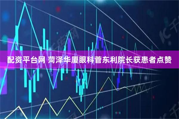 配资平台网 菏泽华厦眼科菅东利院长获患者点赞