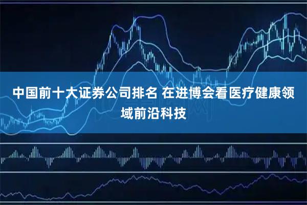 中国前十大证券公司排名 在进博会看医疗健康领域前沿科技