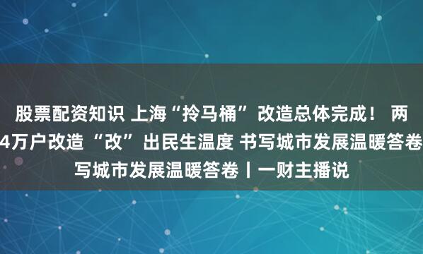 股票配资知识 上海“拎马桶” 改造总体完成！ 两年攻坚完成1.4万户改造 “改” 出民生温度 书写城市发展温暖答卷丨一财主播说