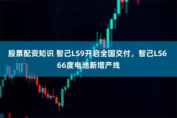 股票配资知识 智己LS9开启全国交付，智己LS6 66度电池新增产线