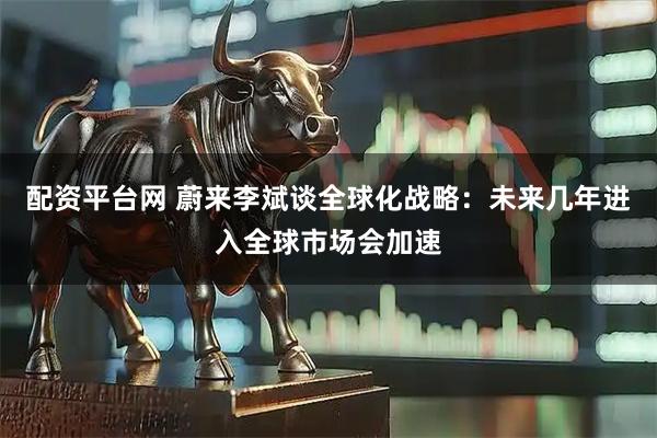 配资平台网 蔚来李斌谈全球化战略：未来几年进入全球市场会加速