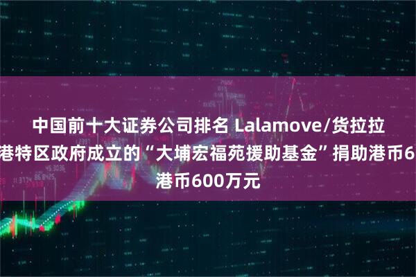 中国前十大证券公司排名 Lalamove/货拉拉将向香港特区政府成立的“大埔宏福苑援助基金”捐助港币600万元