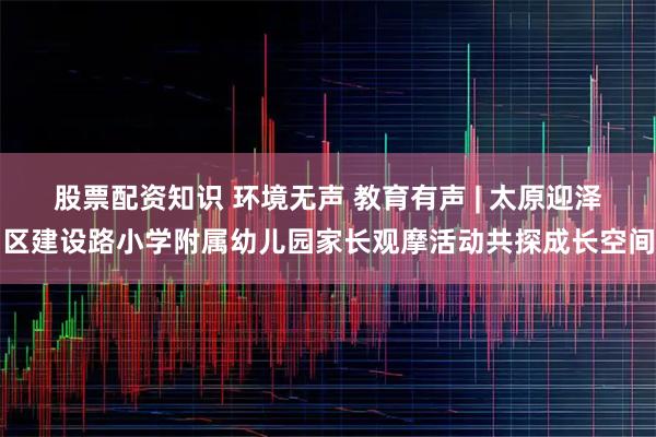 股票配资知识 环境无声 教育有声 | 太原迎泽区建设路小学附属幼儿园家长观摩活动共探成长空间