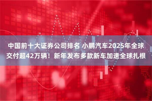 中国前十大证券公司排名 小鹏汽车2025年全球交付超42万辆！新年发布多款新车加速全球扎根