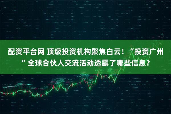 配资平台网 顶级投资机构聚焦白云！“投资广州”全球合伙人交流活动透露了哪些信息？