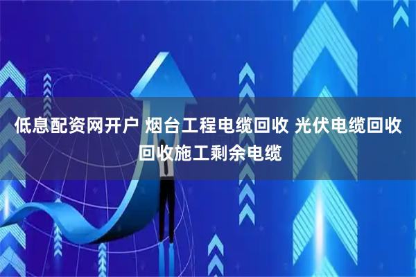 低息配资网开户 烟台工程电缆回收 光伏电缆回收 回收施工剩余电缆