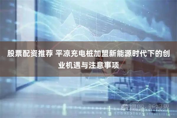 股票配资推荐 平凉充电桩加盟新能源时代下的创业机遇与注意事项