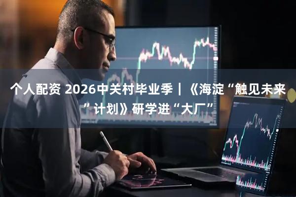个人配资 2026中关村毕业季｜《海淀“触见未来”计划》研学进“大厂”