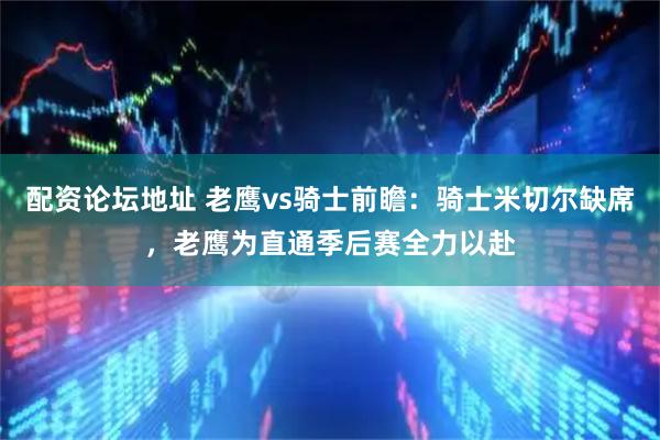配资论坛地址 老鹰vs骑士前瞻：骑士米切尔缺席，老鹰为直通季后赛全力以赴