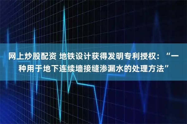 网上炒股配资 地铁设计获得发明专利授权：“一种用于地下连续墙接缝渗漏水的处理方法”
