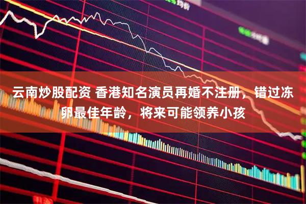 云南炒股配资 香港知名演员再婚不注册，错过冻卵最佳年龄，将来可能领养小孩