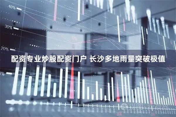配资专业炒股配资门户 长沙多地雨量突破极值