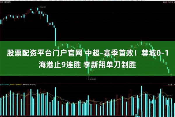 股票配资平台门户官网 中超-赛季首败！蓉城0-1海港止9连胜 李新翔单刀制胜