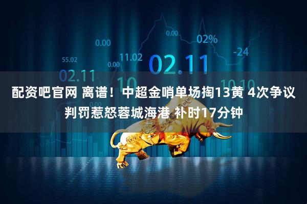 配资吧官网 离谱！中超金哨单场掏13黄 4次争议判罚惹怒蓉城海港 补时17分钟