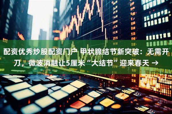 配资优秀炒股配资门户 甲状腺结节新突破：无需开刀，微波消融让5厘米“大结节”迎来春天 →