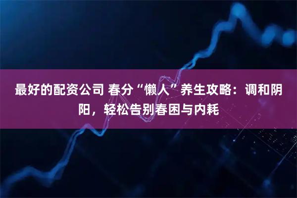 最好的配资公司 春分“懒人”养生攻略：调和阴阳，轻松告别春困与内耗