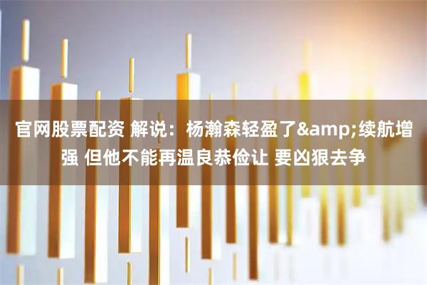 官网股票配资 解说：杨瀚森轻盈了&续航增强 但他不能再温良恭俭让 要凶狠去争
