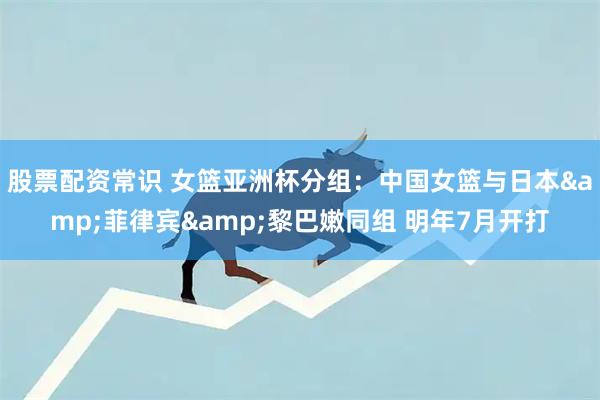 股票配资常识 女篮亚洲杯分组：中国女篮与日本&菲律宾&黎巴嫩同组 明年7月开打